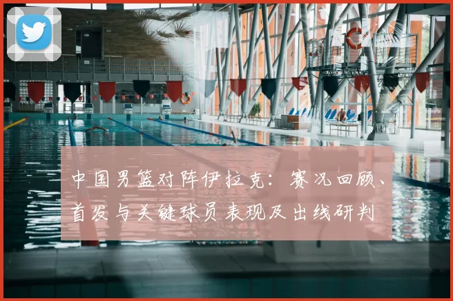 中国男篮对阵伊拉克:赛况回顾、首发与关键球员表现及出线研判