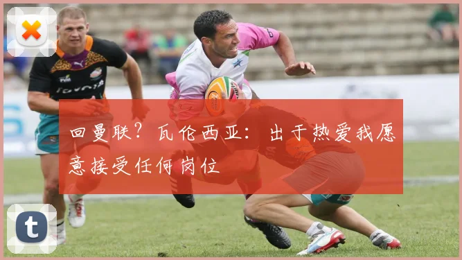 回曼联?瓦伦西亚:出于热爱我愿意接受任何岗位
