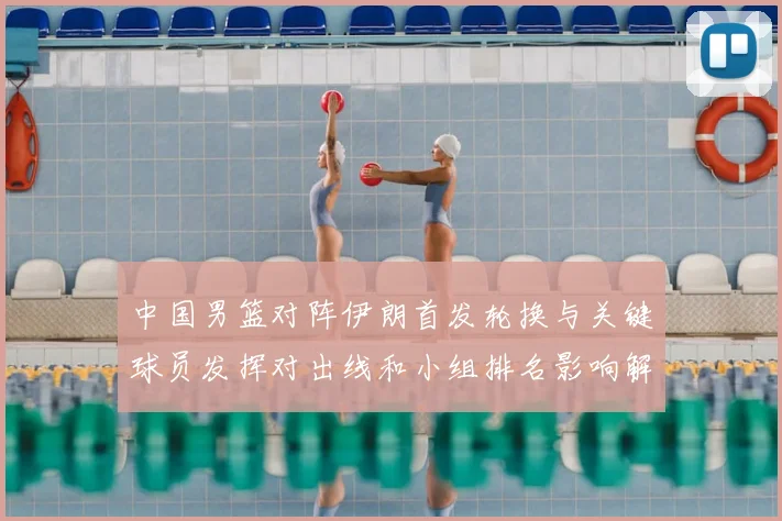 中国男篮对阵伊朗首发轮换与关键球员发挥对出线和小组排名影响解读