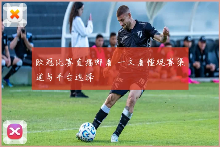 欧冠比赛直播哪看 一文看懂观赛渠道与平台选择