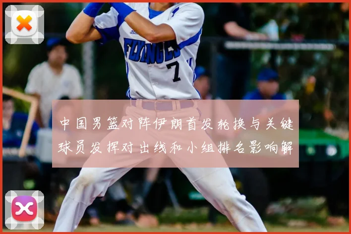 中国男篮对阵伊朗首发轮换与关键球员发挥对出线和小组排名影响解读