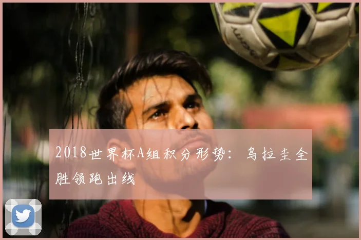 2018世界杯A组积分形势:乌拉圭全胜领跑出线