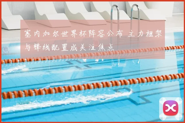 塞内加尔世界杯阵容公布 主力框架与锋线配置成关注焦点