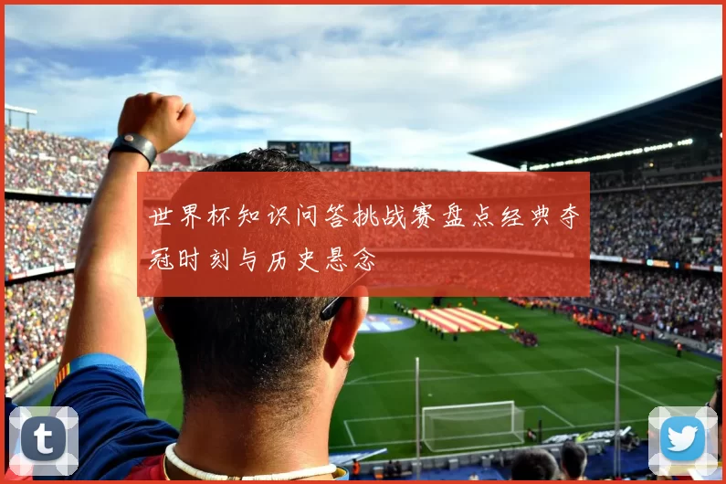 世界杯知识问答挑战赛盘点经典夺冠时刻与历史悬念