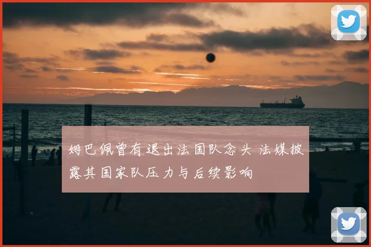 姆巴佩曾有退出法国队念头 法媒披露其国家队压力与后续影响