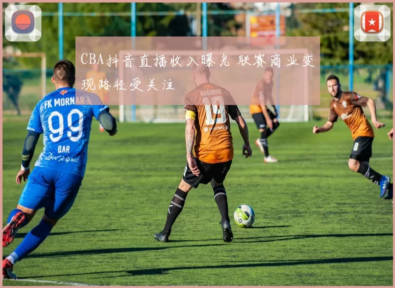 CBA抖音直播收入曝光 联赛商业变现路径受关注