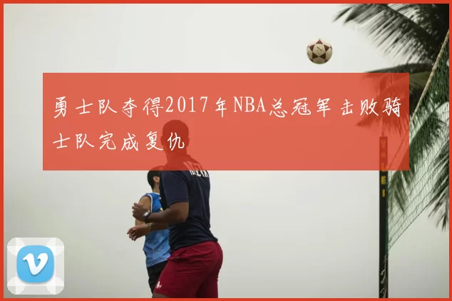 勇士队夺得2017年NBA总冠军击败骑士队完成复仇