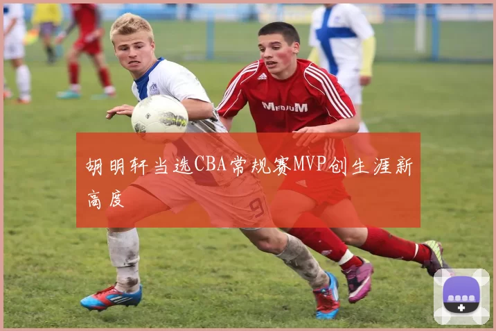 胡明轩当选CBA常规赛MVP创生涯新高度