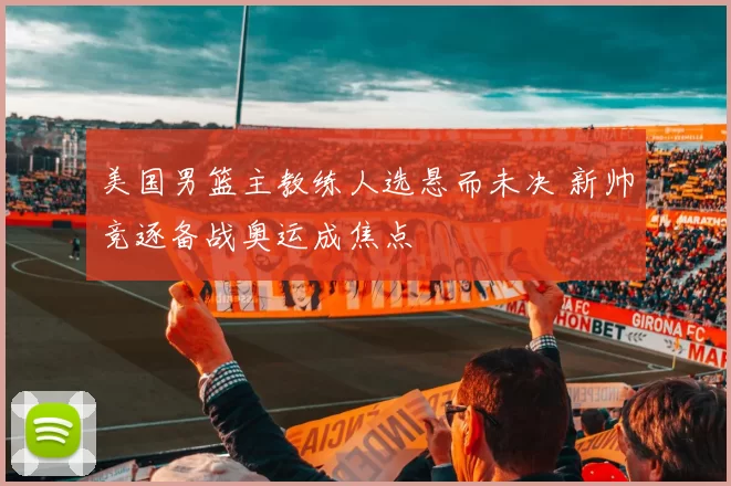 美国男篮主教练人选悬而未决 新帅竞逐备战奥运成焦点