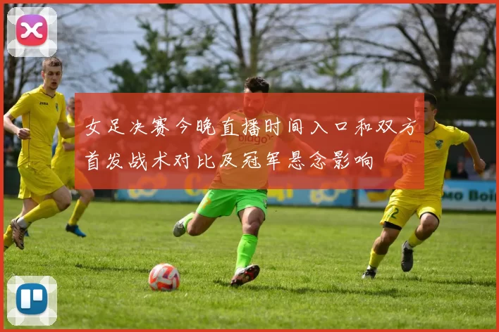女足决赛今晚直播时间入口和双方首发战术对比及冠军悬念影响