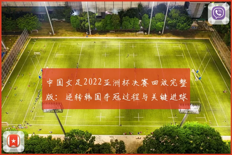 中国女足2022亚洲杯决赛回放完整版：逆转韩国夺冠过程与关键进球解析