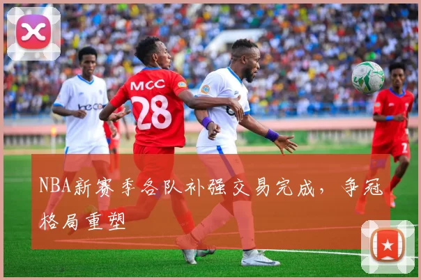 NBA新赛季各队补强交易完成，争冠格局重塑