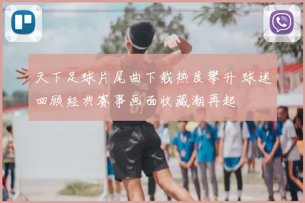 天下足球片尾曲下载热度攀升 球迷回顾经典赛事画面收藏潮再起