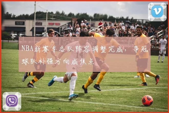 NBA新赛季各队阵容调整完成,争冠球队补强方向成焦点