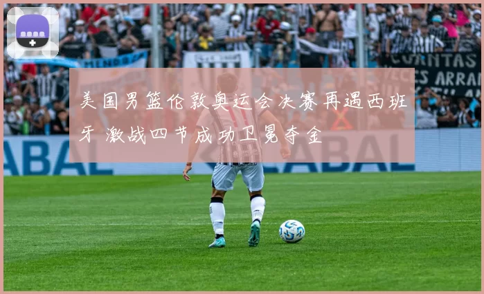 美国男篮伦敦奥运会决赛再遇西班牙 激战四节成功卫冕夺金