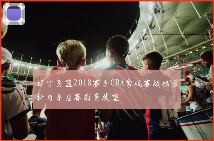 辽宁男篮2018赛季CBA常规赛战绩分析与季后赛前景展望