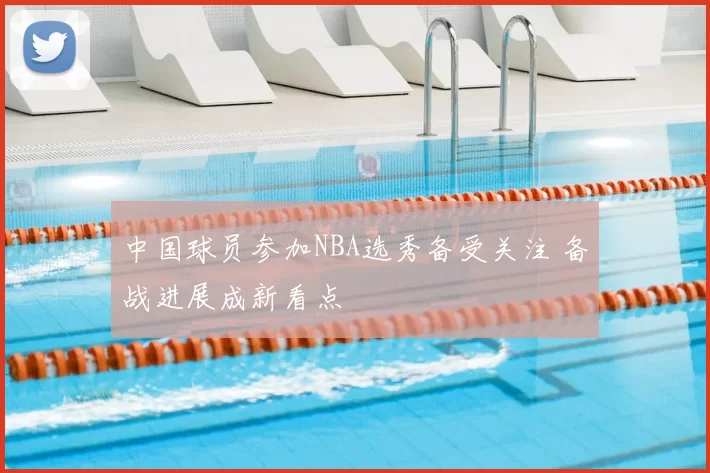 中国球员参加NBA选秀备受关注 备战进展成新看点
