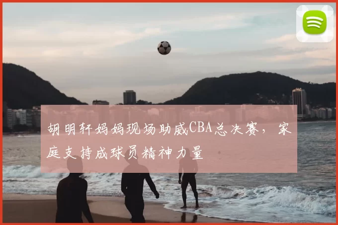 胡明轩妈妈现场助威CBA总决赛，家庭支持成球员精神力量