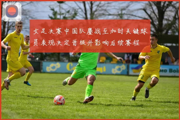 女足决赛中国队鏖战至加时关键球员表现决定晋级并影响后续赛程