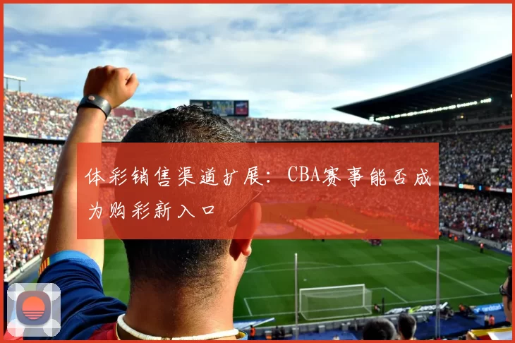 体彩销售渠道扩展:CBA赛事能否成为购彩新入口