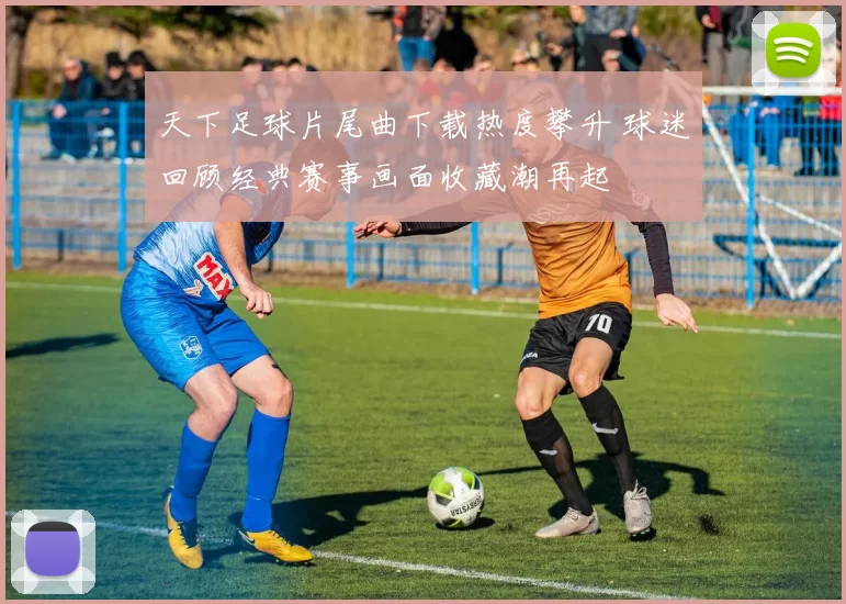 天下足球片尾曲下载热度攀升 球迷回顾经典赛事画面收藏潮再起