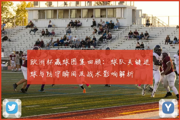 欧洲杯赢球图集回顾：球队关键进球与防守瞬间及战术影响解析
