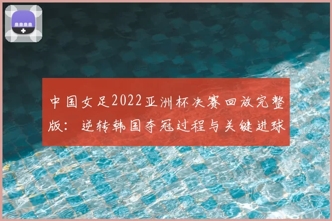 中国女足2022亚洲杯决赛回放完整版：逆转韩国夺冠过程与关键进球解析