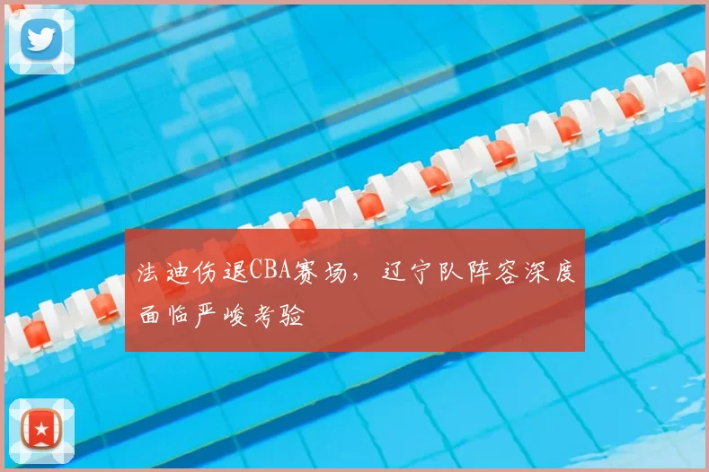 法迪伤退CBA赛场,辽宁队阵容深度面临严峻考验