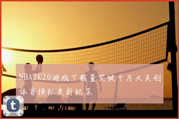 NBA2K20游戏下载量突破千万大关创体育模拟类新纪录