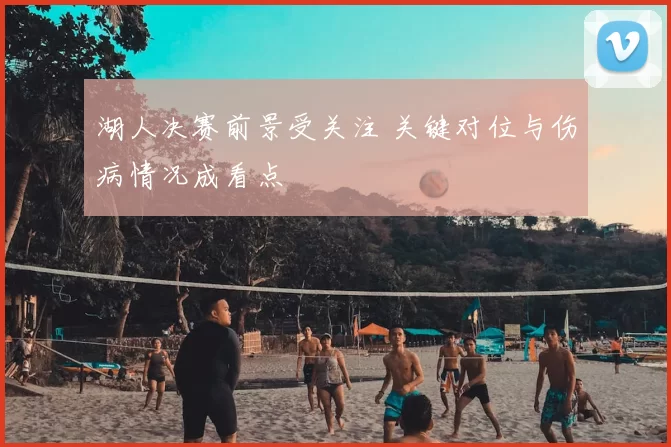 湖人决赛前景受关注 关键对位与伤病情况成看点