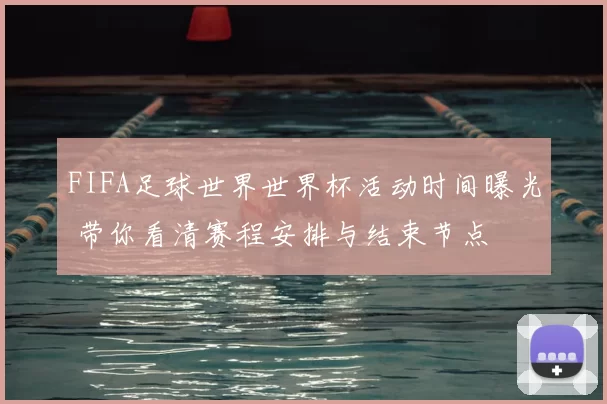 FIFA足球世界世界杯活动时间曝光 带你看清赛程安排与结束节点
