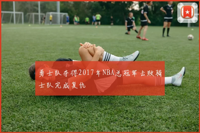 勇士队夺得2017年NBA总冠军击败骑士队完成复仇