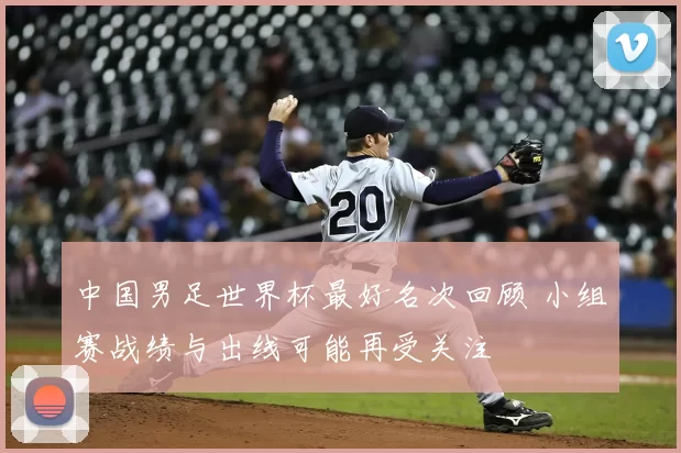 中国男足世界杯最好名次回顾 小组赛战绩与出线可能再受关注