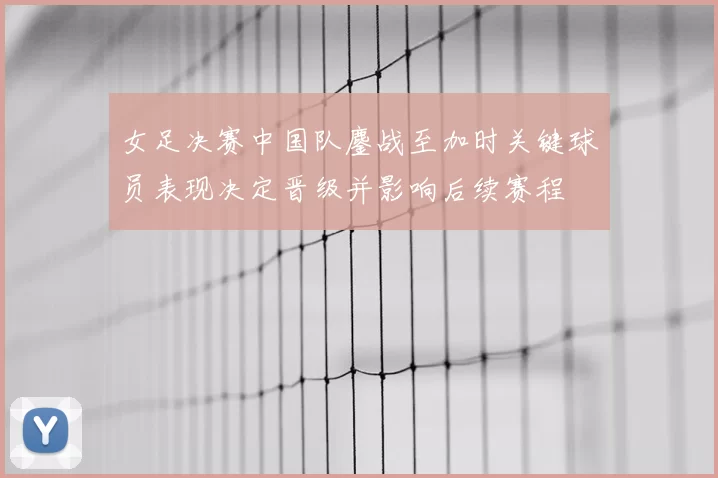 女足决赛中国队鏖战至加时关键球员表现决定晋级并影响后续赛程