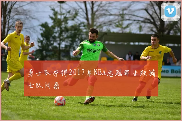 勇士队夺得2017年NBA总冠军击败骑士队问鼎
