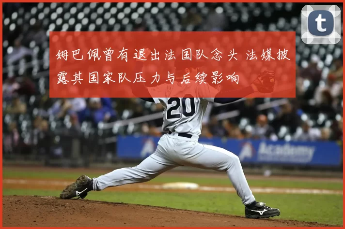 姆巴佩曾有退出法国队念头 法媒披露其国家队压力与后续影响