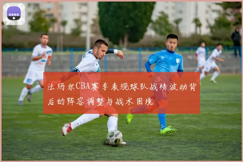 法玛尔CBA赛季表现球队战绩波动背后的阵容调整与战术困境