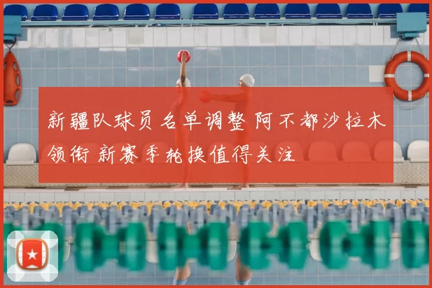 新疆队球员名单调整 阿不都沙拉木领衔 新赛季轮换值得关注