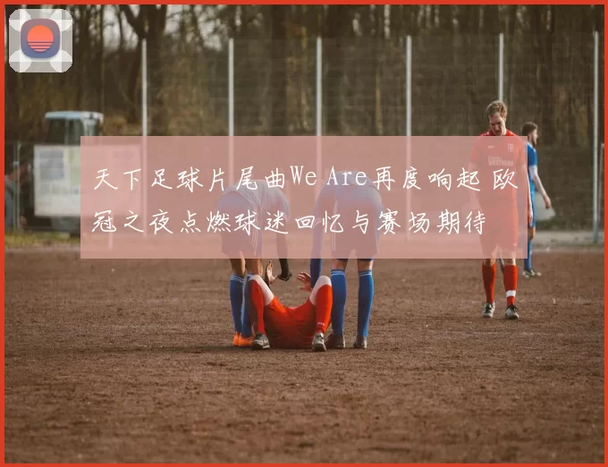 天下足球片尾曲We Are再度响起 欧冠之夜点燃球迷回忆与赛场期待