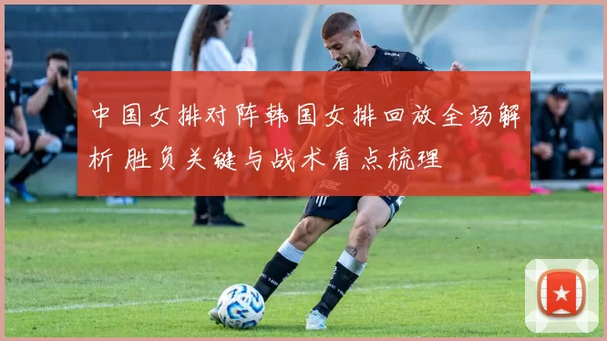 中国女排对阵韩国女排回放全场解析 胜负关键与战术看点梳理