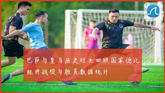 巴萨与皇马历史对决回顾国家德比经典战役与胜负数据统计