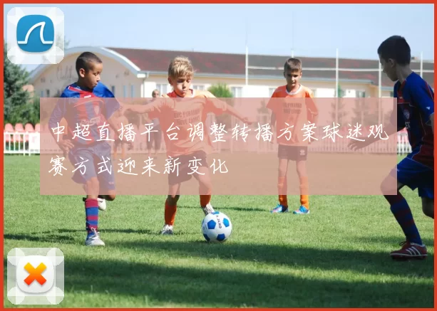 中超直播平台调整转播方案球迷观赛方式迎来新变化