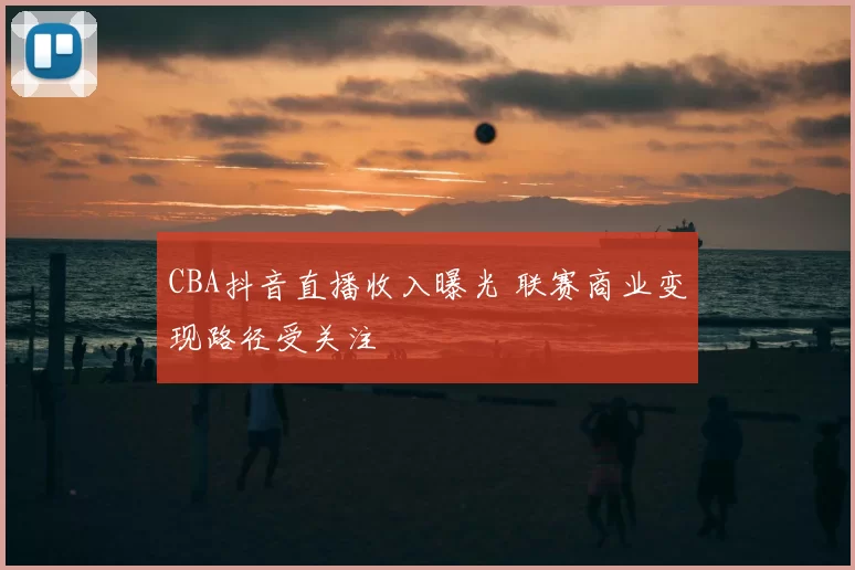 CBA抖音直播收入曝光 联赛商业变现路径受关注