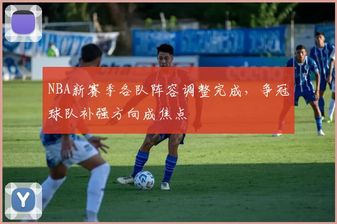 NBA新赛季各队阵容调整完成,争冠球队补强方向成焦点