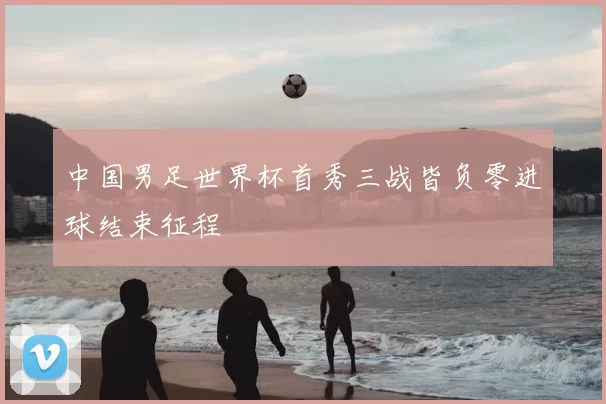 中国男足世界杯首秀三战皆负零进球结束征程