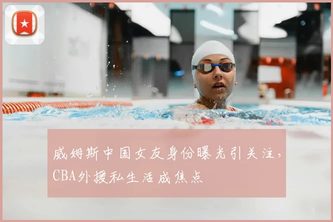 威姆斯中国女友身份曝光引关注,CBA外援私生活成焦点