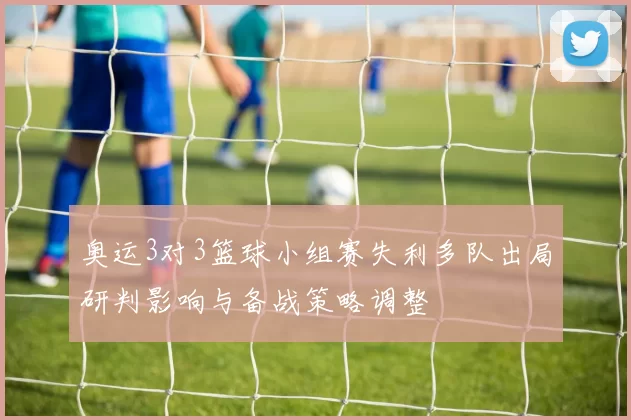 奥运3对3篮球小组赛失利多队出局研判影响与备战策略调整