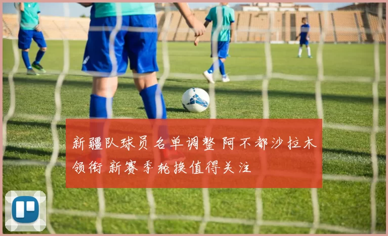 新疆队球员名单调整 阿不都沙拉木领衔 新赛季轮换值得关注