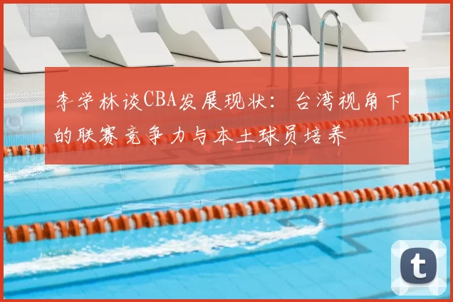 李学林谈CBA发展现状：台湾视角下的联赛竞争力与本土球员培养