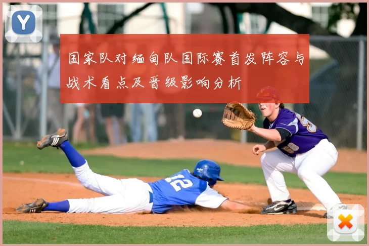 国家队对缅甸队国际赛首发阵容与战术看点及晋级影响分析